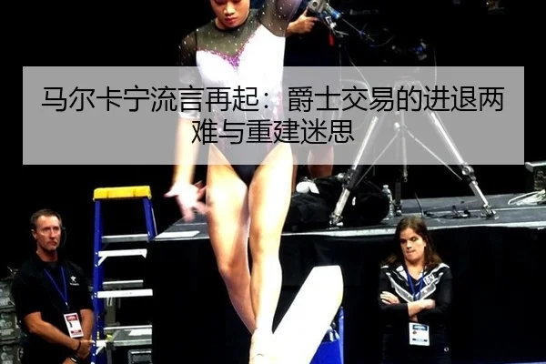 马尔卡宁流言再起：爵士交易的进退两难与重建迷思