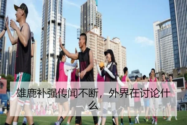 雄鹿补强传闻不断，外界在讨论什么